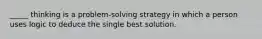 _____ thinking is a problem-solving strategy in which a person uses logic to deduce the single best solution.