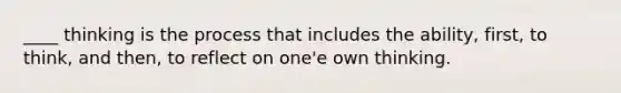 ____ thinking is the process that includes the ability, first, to think, and then, to reflect on one'e own thinking.