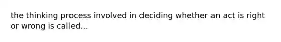 the thinking process involved in deciding whether an act is right or wrong is called...