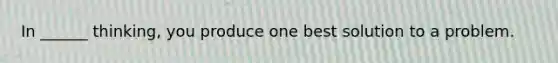 In ______ thinking, you produce one best solution to a problem.