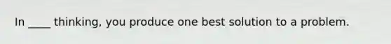 In ____ thinking, you produce one best solution to a problem.