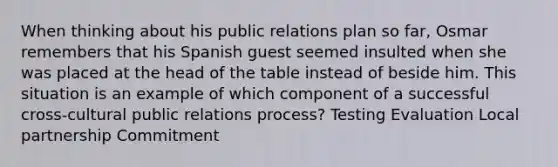 When thinking about his public relations plan so far, Osmar remembers that his Spanish guest seemed insulted when she was placed at the head of the table instead of beside him. This situation is an example of which component of a successful cross-cultural public relations process? Testing Evaluation Local partnership Commitment