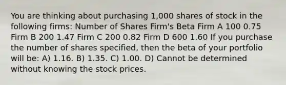 You are thinking about purchasing 1,000 shares of stock in the following firms: Number of Shares Firm's Beta Firm A 100 0.75 Firm B 200 1.47 Firm C 200 0.82 Firm D 600 1.60 If you purchase the number of shares specified, then the beta of your portfolio will be: A) 1.16. B) 1.35. C) 1.00. D) Cannot be determined without knowing the stock prices.