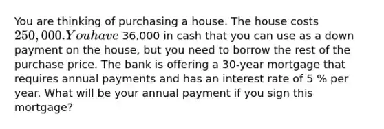 You are thinking of purchasing a house. The house costs 250,000. You have 36,000 in cash that you can use as a down payment on the​ house, but you need to borrow the rest of the purchase price. The bank is offering a 30​-year mortgage that requires annual payments and has an interest rate of 5 % per year. What will be your annual payment if you sign this​ mortgage?