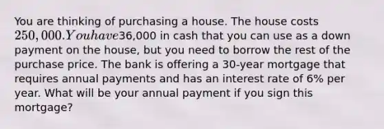 You are thinking of purchasing a house. The house costs 250,000.You have36,000 in cash that you can use as a down payment on the​ house, but you need to borrow the rest of the purchase price. The bank is offering a 30​-year mortgage that requires annual payments and has an interest rate of 6% per year. What will be your annual payment if you sign this​mortgage?