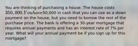 You are thinking of purchasing a house. The house costs 350,000. You have50,000 in cash that you can use as a down payment on the house, but you need to borrow the rest of the purchase price. The bank is offering a 30-year mortgage that requires annual payments and has an interest rate of 7% per year. What will your annual payment be if you sign up for this mortgage?