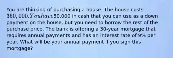 You are thinking of purchasing a house. The house costs 350,000. You have50,000 in cash that you can use as a down payment on the​ house, but you need to borrow the rest of the purchase price. The bank is offering a 30​-year mortgage that requires annual payments and has an interest rate of 9% per year. What will be your annual payment if you sign this​ mortgage?