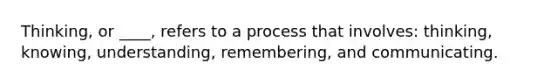 Thinking, or ____, refers to a process that involves: thinking, knowing, understanding, remembering, and communicating.