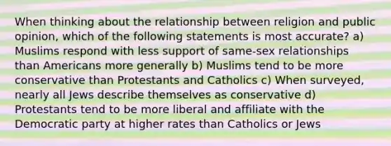 When thinking about the relationship between religion and public opinion, which of the following statements is most accurate? a) Muslims respond with less support of same-sex relationships than Americans more generally b) Muslims tend to be more conservative than Protestants and Catholics c) When surveyed, nearly all Jews describe themselves as conservative d) Protestants tend to be more liberal and affiliate with the Democratic party at higher rates than Catholics or Jews