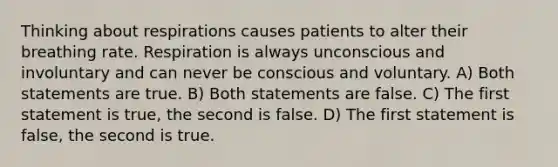 Thinking about respirations causes patients to alter their breathing rate. Respiration is always unconscious and involuntary and can never be conscious and voluntary. A) Both statements are true. B) Both statements are false. C) The first statement is true, the second is false. D) The first statement is false, the second is true.