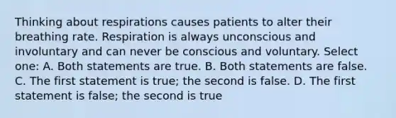 Thinking about respirations causes patients to alter their breathing rate. Respiration is always unconscious and involuntary and can never be conscious and voluntary. Select one: A. Both statements are true. B. Both statements are false. C. The first statement is true; the second is false. D. The first statement is false; the second is true