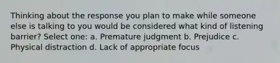 Thinking about the response you plan to make while someone else is talking to you would be considered what kind of listening barrier? Select one: a. Premature judgment b. Prejudice c. Physical distraction d. Lack of appropriate focus