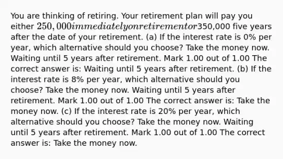 You are thinking of retiring. Your retirement plan will pay you either 250,000 immediately on retirement or350,000 five years after the date of your retirement. (a) If the interest rate is 0% per year, which alternative should you choose? Take the money now. Waiting until 5 years after retirement. Mark 1.00 out of 1.00 The correct answer is: Waiting until 5 years after retirement. (b) If the interest rate is 8% per year, which alternative should you choose? Take the money now. Waiting until 5 years after retirement. Mark 1.00 out of 1.00 The correct answer is: Take the money now. (c) If the interest rate is 20% per year, which alternative should you choose? Take the money now. Waiting until 5 years after retirement. Mark 1.00 out of 1.00 The correct answer is: Take the money now.