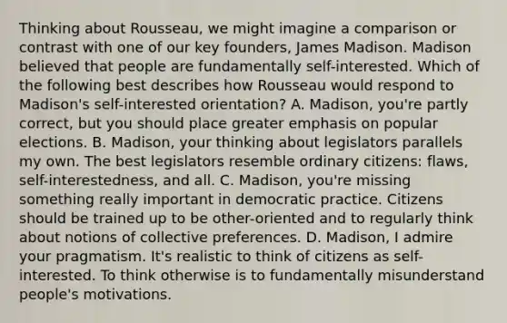 Thinking about Rousseau, we might imagine a comparison or contrast with one of our key founders, James Madison. Madison believed that people are fundamentally self-interested. Which of the following best describes how Rousseau would respond to Madison's self-interested orientation? A. Madison, you're partly correct, but you should place greater emphasis on popular elections. B. Madison, your thinking about legislators parallels my own. The best legislators resemble ordinary citizens: flaws, self-interestedness, and all. C. Madison, you're missing something really important in democratic practice. Citizens should be trained up to be other-oriented and to regularly think about notions of collective preferences. D. Madison, I admire your pragmatism. It's realistic to think of citizens as self-interested. To think otherwise is to fundamentally misunderstand people's motivations.