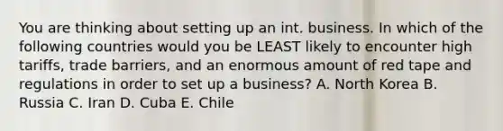 You are thinking about setting up an int. business. In which of the following countries would you be LEAST likely to encounter high tariffs, trade barriers, and an enormous amount of red tape and regulations in order to set up a business? A. North Korea B. Russia C. Iran D. Cuba E. Chile