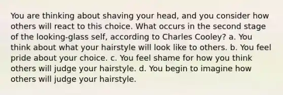 You are thinking about shaving your head, and you consider how others will react to this choice. What occurs in the second stage of the looking-glass self, according to Charles Cooley? a. You think about what your hairstyle will look like to others. b. You feel pride about your choice. c. You feel shame for how you think others will judge your hairstyle. d. You begin to imagine how others will judge your hairstyle.