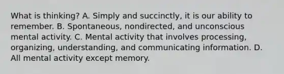 What is thinking? A. Simply and succinctly, it is our ability to remember. B. Spontaneous, nondirected, and unconscious mental activity. C. Mental activity that involves processing, organizing, understanding, and communicating information. D. All mental activity except memory.