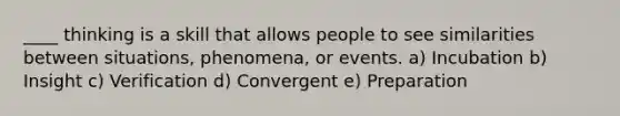 ____ thinking is a skill that allows people to see similarities between situations, phenomena, or events. a) Incubation b) Insight c) Verification d) Convergent e) Preparation