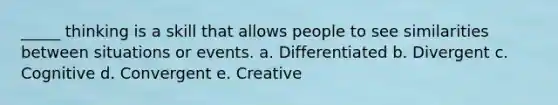 _____ thinking is a skill that allows people to see similarities between situations or events. a. Differentiated b. Divergent c. Cognitive d. Convergent e. Creative