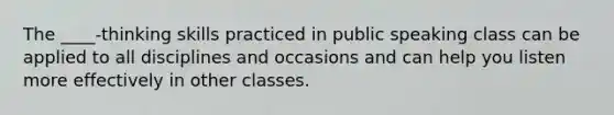 The ____-thinking skills practiced in public speaking class can be applied to all disciplines and occasions and can help you listen more effectively in other classes.