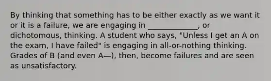 By thinking that something has to be either exactly as we want it or it is a failure, we are engaging in _____________, or dichotomous, thinking. A student who says, "Unless I get an A on the exam, I have failed" is engaging in all-or-nothing thinking. Grades of B (and even A—), then, become failures and are seen as unsatisfactory.