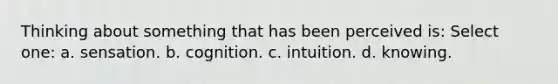 Thinking about something that has been perceived is: Select one: a. sensation. b. cognition. c. intuition. d. knowing.