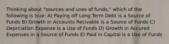 Thinking about "sources and uses of funds," which of the following is true: A) Paying off Long Term Debt is a Source of Funds B) Growth in Accounts Recivable is a Source of Funds C) Deprciation Expense is a Use of Funds D) Growth in Accured Expenses in a Source of Funds E) Paid in Capital is a Use of Funds