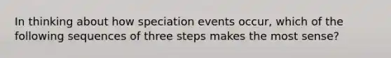 In thinking about how speciation events occur, which of the following sequences of three steps makes the most sense?