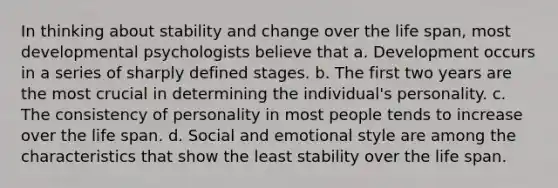 In thinking about stability and change over the life span, most developmental psychologists believe that a. Development occurs in a series of sharply defined stages. b. The first two years are the most crucial in determining the individual's personality. c. The consistency of personality in most people tends to increase over the life span. d. Social and emotional style are among the characteristics that show the least stability over the life span.