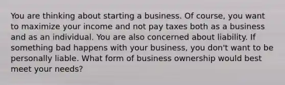 You are thinking about starting a business. Of course, you want to maximize your income and not pay taxes both as a business and as an individual. You are also concerned about liability. If something bad happens with your business, you don't want to be personally liable. What form of business ownership would best meet your needs?