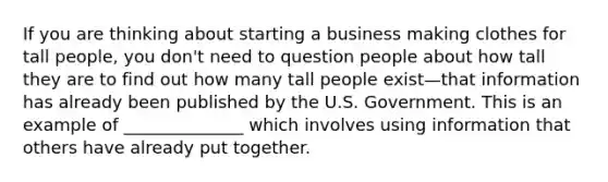 If you are thinking about starting a business making clothes for tall people, you don't need to question people about how tall they are to find out how many tall people exist—that information has already been published by the U.S. Government. This is an example of ______________ which involves using information that others have already put together.