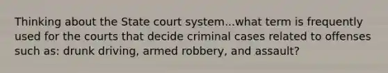 Thinking about the State court system...what term is frequently used for the courts that decide criminal cases related to offenses such as: drunk driving, armed robbery, and assault?