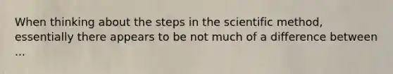 When thinking about the steps in the scientific method, essentially there appears to be not much of a difference between ...