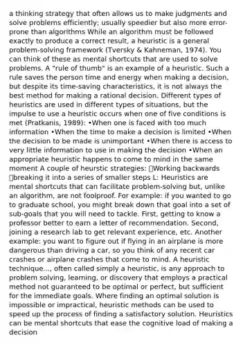 a thinking strategy that often allows us to make judgments and solve problems efficiently; usually speedier but also more error-prone than algorithms While an algorithm must be followed exactly to produce a correct result, a heuristic is a general problem-solving framework (Tversky & Kahneman, 1974). You can think of these as mental shortcuts that are used to solve problems. A "rule of thumb" is an example of a heuristic. Such a rule saves the person time and energy when making a decision, but despite its time-saving characteristics, it is not always the best method for making a rational decision. Different types of heuristics are used in different types of situations, but the impulse to use a heuristic occurs when one of five conditions is met (Pratkanis, 1989): •When one is faced with too much information •When the time to make a decision is limited •When the decision to be made is unimportant •When there is access to very little information to use in making the decision •When an appropriate heuristic happens to come to mind in the same moment A couple of heurstic strategies: 🔹Working backwards 🔹breaking it into a series of smaller steps L: Heuristics are mental shortcuts that can facilitate problem-solving but, unlike an algorithm, are not foolproof. For example: if you wanted to go to graduate school, you might break down that goal into a set of sub-goals that you will need to tackle. First, getting to know a professor better to earn a letter of recommendation. Second, joining a research lab to get relevant experience, etc. Another example: you want to figure out if flying in an airplane is more dangerous than driving a car, so you think of any recent car crashes or airplane crashes that come to mind. A heuristic technique..., often called simply a heuristic, is any approach to problem solving, learning, or discovery that employs a practical method not guaranteed to be optimal or perfect, but sufficient for the immediate goals. Where finding an optimal solution is impossible or impractical, heuristic methods can be used to speed up the process of finding a satisfactory solution. Heuristics can be mental shortcuts that ease the cognitive load of making a decision