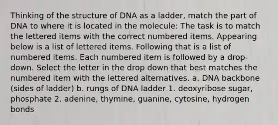 Thinking of the structure of DNA as a ladder, match the part of DNA to where it is located in the molecule: The task is to match the lettered items with the correct numbered items. Appearing below is a list of lettered items. Following that is a list of numbered items. Each numbered item is followed by a drop-down. Select the letter in the drop down that best matches the numbered item with the lettered alternatives. a. DNA backbone (sides of ladder) b. rungs of DNA ladder 1. deoxyribose sugar, phosphate 2. adenine, thymine, guanine, cytosine, hydrogen bonds