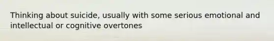 Thinking about suicide, usually with some serious emotional and intellectual or cognitive overtones