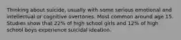 Thinking about suicide, usually with some serious emotional and intellectual or cognitive overtones. Most common around age 15. Studies show that 22% of high school girls and 12% of high school boys experience suicidal ideation.