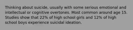 Thinking about suicide, usually with some serious emotional and intellectual or cognitive overtones. Most common around age 15. Studies show that 22% of high school girls and 12% of high school boys experience suicidal ideation.