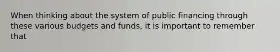 When thinking about the system of public financing through these various budgets and funds, it is important to remember that