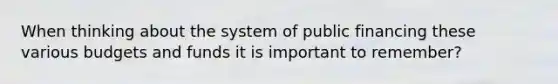 When thinking about the system of public financing these various budgets and funds it is important to remember?