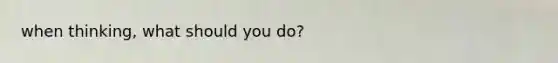 when thinking, what should you do?