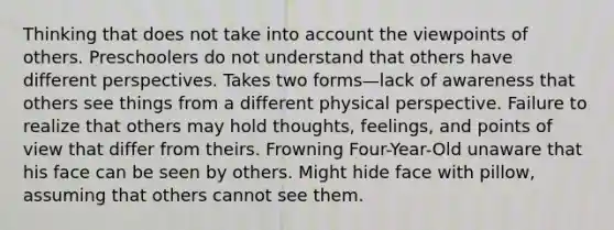 Thinking that does not take into account the viewpoints of others. Preschoolers do not understand that others have different perspectives. Takes two forms—lack of awareness that others see things from a different physical perspective. Failure to realize that others may hold thoughts, feelings, and points of view that differ from theirs. Frowning Four-Year-Old unaware that his face can be seen by others. Might hide face with pillow, assuming that others cannot see them.