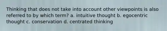 Thinking that does not take into account other viewpoints is also referred to by which term? a. intuitive thought b. egocentric thought c. conservation d. centrated thinking