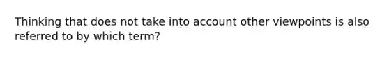 Thinking that does not take into account other viewpoints is also referred to by which term?