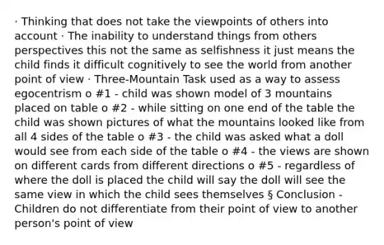 · Thinking that does not take the viewpoints of others into account · The inability to understand things from others perspectives this not the same as selfishness it just means the child finds it difficult cognitively to see the world from another point of view · Three-Mountain Task used as a way to assess egocentrism o #1 - child was shown model of 3 mountains placed on table o #2 - while sitting on one end of the table the child was shown pictures of what the mountains looked like from all 4 sides of the table o #3 - the child was asked what a doll would see from each side of the table o #4 - the views are shown on different cards from different directions o #5 - regardless of where the doll is placed the child will say the doll will see the same view in which the child sees themselves § Conclusion - Children do not differentiate from their point of view to another person's point of view