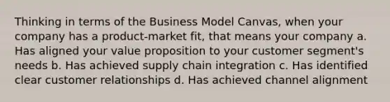 Thinking in terms of the Business Model Canvas, when your company has a product-market fit, that means your company a. Has aligned your value proposition to your customer segment's needs b. Has achieved supply chain integration c. Has identified clear customer relationships d. Has achieved channel alignment