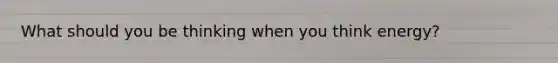 What should you be thinking when you think energy?