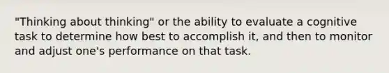 "Thinking about thinking" or the ability to evaluate a cognitive task to determine how best to accomplish it, and then to monitor and adjust one's performance on that task.