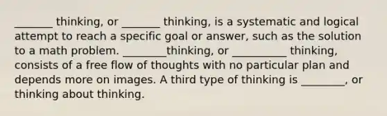 _______ thinking, or _______ thinking, is a systematic and logical attempt to reach a specific goal or answer, such as the solution to a math problem. ________thinking, or __________ thinking, consists of a free flow of thoughts with no particular plan and depends more on images. A third type of thinking is ________, or thinking about thinking.