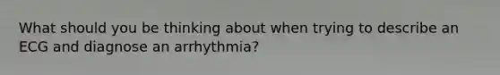 What should you be thinking about when trying to describe an ECG and diagnose an arrhythmia?